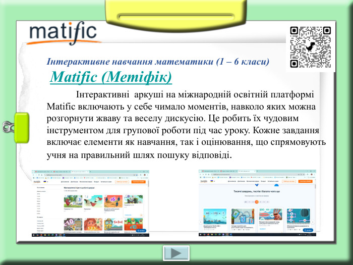 Інтерактивне навчання математики (1 – 6 класи)  Matific (Метіфік)             Інтерактивні  аркуші на міжнародній освітній платформі  Matific включають у себе чимало моментів, навколо яких можна розгорнути жваву та веселу дискусію. Це робить їх чудовим інструментом для групової роботи під час уроку. Кожне завдання включає елементи як навчання, так і оцінювання, що спрямовують учня на правильний шлях пошуку відповіді.  