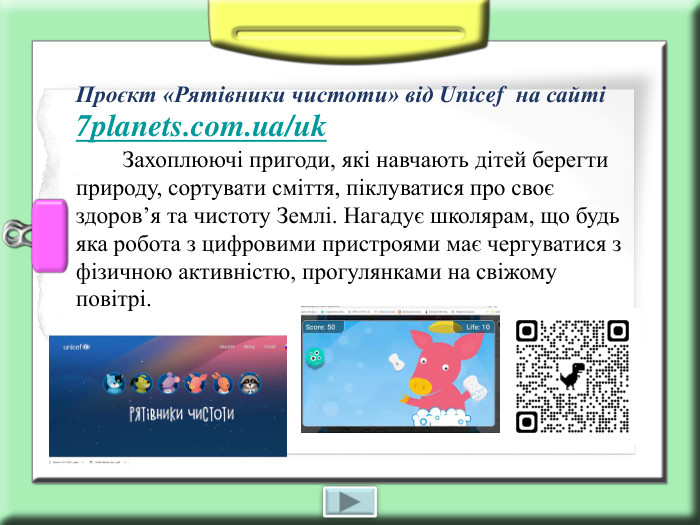 Проєкт «Рятівники чистоти» від Unicef  на сайті 7planets.com.ua/uk         Захоплюючі пригоди, які навчають дітей берегти природу, сортувати сміття, піклуватися про своє здоров’я та чистоту Землі. Нагадує школярам, що будь яка робота з цифровими пристроями має чергуватися з фізичною активністю, прогулянками на свіжому повітрі. 