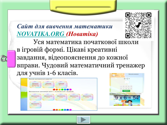 Сайт для вивчення математики NOVATIKA.ORG (Новатіка)             Уся математика початкової школи  в ігровій формі. Цікаві креативні завдання, відеопояснення до кожної вправи. Чудовий математичний тренажер для учнів 1-6 класів. 