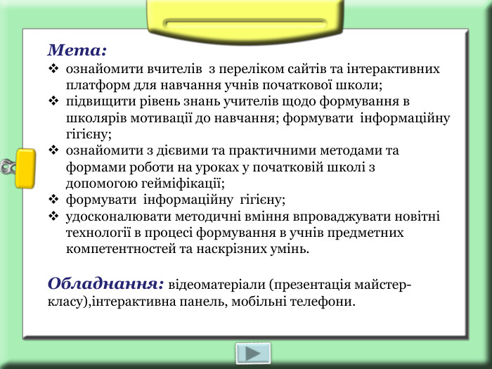 Мета:  ознайомити вчителів  з переліком сайтів та інтерактивних платформ для навчання учнів початкової школи; підвищити рівень знань учителів щодо формування в школярів мотивації до навчання; формувати  інформаційну  гігієну; ознайомити з дієвими та практичними методами та формами роботи на уроках у початковій школі з допомогою гейміфікації; формувати  інформаційну  гігієну; удосконалювати методичні вміння впроваджувати новітні технології в процесі формування в учнів предметних компетентностей та наскрізних умінь.   Обладнання: відеоматеріали (презентація майстер-класу),інтерактивна панель, мобільні телефони. 