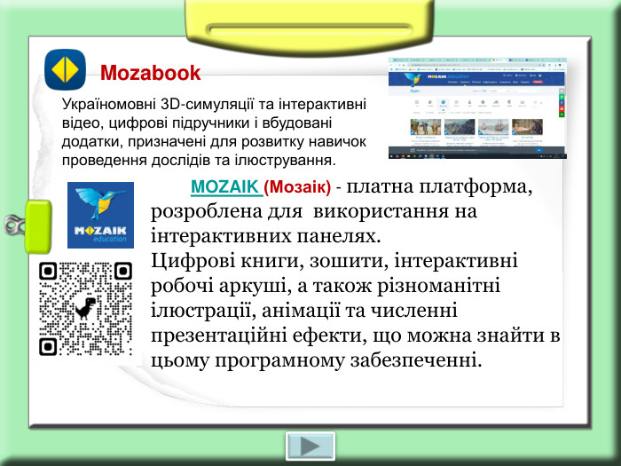        MOZAIK (Мозаік) - платна платформа, розроблена для  використання на інтерактивних панелях.  Цифрові книги, зошити, інтерактивні робочі аркуші, а також різноманітні ілюстрації, анімації та численні презентаційні ефекти, що можна знайти в цьому програмному забезпеченні.      Mozabook Україномовні 3D-симуляції та інтерактивні відео, цифрові підручники і вбудовані додатки, призначені для розвитку навичок проведення дослідів та ілюстрування. 