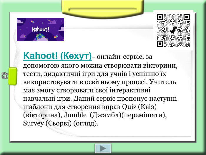 Kahoot! (Кехут)– онлайн-сервіс, за допомогою якого можна створювати вікторини, тести, дидактичні ігри для учнів і успішно їх використовувати в освітньому процесі. Учитель має змогу створювати свої інтерактивні навчальні ігри. Даний сервіс пропонує наступні шаблони для створення вправ Quiz (Квіз) (вікторина), Jumble  (Джамбл)(перемішати), Survey (Сьорві) (огляд). 