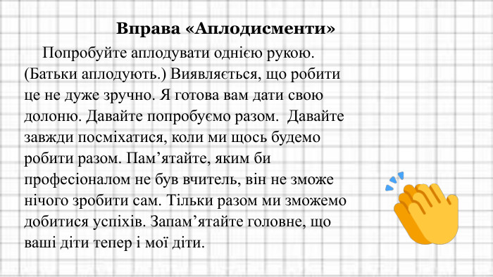 Вправа «Аплодисменти»Попробуйте аплодувати однією рукою. (Батьки аплодують.) Виявляється, що робити це не дуже зручно. Я готова вам дати свою долоню. Давайте попробуємо разом. Давайте завжди посміхатися, коли ми щось будемо робити разом. Пам’ятайте, яким би професіоналом не був вчитель, він не зможе нічого зробити сам. Тільки разом ми зможемо добитися успіхів. Запам’ятайте головне, що ваші діти тепер і мої діти.