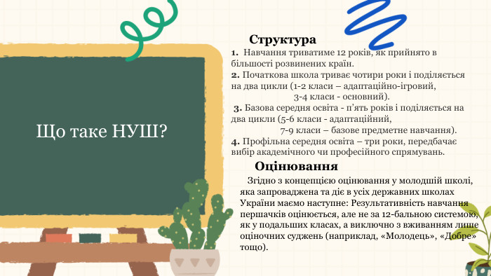 Що таке НУШ?1. Навчання триватиме 12 років, як прийнято в більшості розвинених країн.2. Початкова школа триває чотири роки і поділяється на два цикли (1-2 класи – адаптаційно-ігровий, 3-4 класи - основний). 3. Базова середня освіта - п’ять років і поділяється на два цикли (5-6 класи - адаптаційний, 7-9 класи – базове предметне навчання). 4. Профільна середня освіта – три роки, передбачає вибір академічного чи професійного спрямувань. Структура Згідно з концепцією оцінювання у молодшій школі, яка запроваджена та діє в усіх державних школах України маємо наступне: Результативність навчання першачків оцінюється, але не за 12-бальною системою, як у подальших класах, а виключно з вживанням лише оціночних суджень (наприклад, «Молодець», «Добре» тощо). Оцінювання
