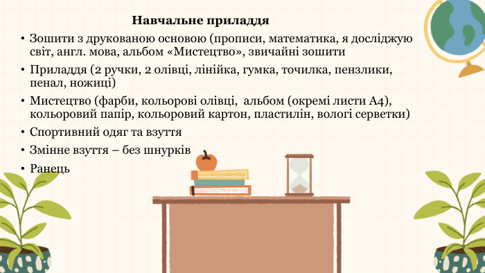 Навчальне приладдя. Зошити з друкованою основою (прописи, математика, я досліджую світ, англ. мова, альбом «Мистецтво», звичайні зошити. Приладдя (2 ручки, 2 олівці, лінійка, гумка, точилка, пензлики, пенал, ножиці) Мистецтво (фарби, кольорові олівці, альбом (окремі листи А4), кольоровий папір, кольоровий картон, пластилін, вологі серветки)Спортивний одяг та взуття. Змінне взуття – без шнурків. Ранець