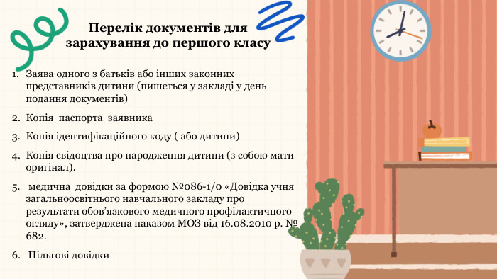 Перелік документів для зарахування до першого класу. Заява одного з батьків або інших законних представників дитини (пишеться у закладі у день подання документів)Копія паспорта заявника. Копія ідентифікаційного коду ( або дитини) Копія свідоцтва про народження дитини (з собою мати оригінал). медична довідки за формою №086-1/0 «Довідка учня загальноосвітнього навчального закладу про результати обов’язкового медичного профілактичного огляду», затверджена наказом МОЗ від 16.08.2010 р. № 682.6. Пільгові довідки