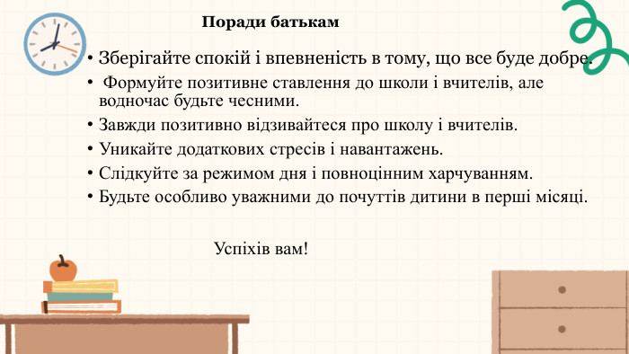 Поради батькам. Зберігайте спокій і впевненість в тому, що все буде добре. Формуйте позитивне ставлення до школи і вчителів, але водночас будьте чесними. Завжди позитивно відзивайтеся про школу і вчителів. Уникайте додаткових стресів і навантажень. Слідкуйте за режимом дня і повноцінним харчуванням. Будьте особливо уважними до почуттів дитини в перші місяці. Успіхів вам!