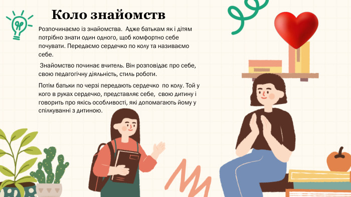 Коло знайомств. Розпочинаємо із знайомства. Адже батькам як і дітям потрібно знати один одного, щоб комфортно себе почувати. Передаємо сердечко по колу та називаємо себе. Знайомство починає вчитель. Він розповідає про себе, свою педагогічну діяльність, стиль роботи. Потім батьки по черзі передають сердечко по колу. Той у кого в руках сердечко, представляє себе, свою дитину і говорить про якісь особливості, які допомагають йому у спілкуванні з дитиною.