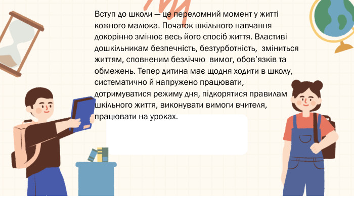 Вступ до школи — це переломний момент у житті кожного малюка. Початок шкільного навчання докорінно змінює весь його спосіб життя. Властиві дошкільникам безпечність, безтурботність, зміниться життям, сповненим безліччю вимог, обов’язків та обмежень. Тепер дитина має щодня ходити в школу, систематично й напружено працювати, дотримуватися режиму дня, підкорятися правилам шкільного життя, виконувати вимоги вчителя, працювати на уроках.