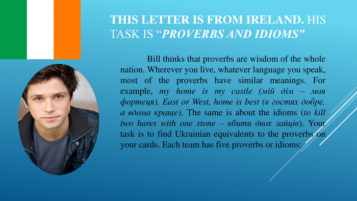 This letter is from Ireland. His task is “Proverbs and idioms”	Bill thinks that proverbs are wisdom of the whole nation. Wherever you live, whatever language you speak, most of the proverbs have similar meanings. For example, my home is my castle (мій дім – моя фортеця), East or West, home is best (в гостях добре, а вдома краще). The same is about the idioms (to kill two hares with one stone – вбити двох зайців). Your task is to find Ukrainian equivalents to the proverbs on your cards. Each team has five proverbs or idioms: 