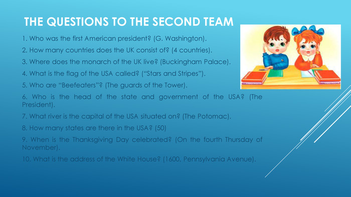 The questions to the second team 1. Who was the first American president? (G. Washington).2. How many countries does the UK consist of? (4 countries).3. Where does the monarch of the UK live? (Buckingham Palace).4. What is the flag of the USA called? (“Stars and Stripes”).5. Who are “Beefeaters”? (The guards of the Tower).6. Who is the head of the state and government of the USA? (The President).7. What river is the capital of the USA situated on? (The Potomac).8. How many states are there in the USA? (50)9. When is the Thanksgiving Day celebrated? (On the fourth Thursday of November).10. What is the address of the White House? (1600, Pennsylvania Avenue).