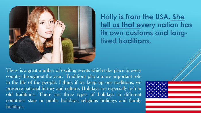 Holly is from the USA. She tell us that every nation has its own customs and long-lived traditions. There is a great number of exciting events which take place in every country throughout the year. Traditions play a more important role in the life of the people. I think if we keep up our traditions, we preserve national history and culture. Holidays are especially rich in old traditions. There are three types of holidays in different countries: state or public holidays, religious holidays and family holidays.