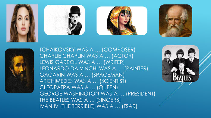 Tchaikovsky was a … (composer)Charlie Chaplin was a … (actor)Lewis Carrol was a … (writer)LEONARDO DA VINCHI was a … (painter)Gagarin was a … (spaceman)Archimedes was a … (scientist)Cleopatra was a … (Queen)George Washington was a … (President)The Beatles was a … (singers)Ivan IV (the Terrible) was a … (Tsar)