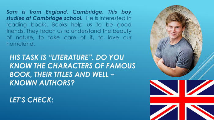His task is “Literature”. Do you know the characters of famous book, their titles and well – known authors? Let’s check: Sam is from England, Cambridge. This boy studies at Cambridge school. He is interested in reading books. Books help us to be good friends. They teach us to understand the beauty of nature, to take care of it, to love our homeland. 