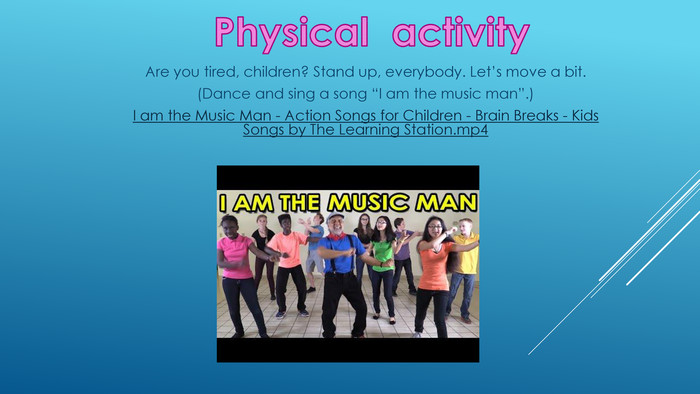 Physical activity. Are you tired, children? Stand up, everybody. Let’s move a bit. (Dance and sing a song “I am the music man”.)I am the Music Man - Action Songs for Children - Brain Breaks - Kids Songs by The Learning Station.mp4