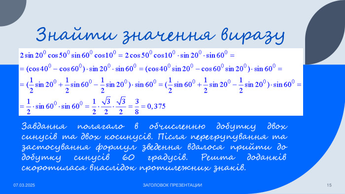 Знайти значення виразу07.03.2025 ЗАГОЛОВОК ПРЕЗЕНТАЦИИ15 Завдання полягало в обчисленню добутку двох синусів та двох косинусів. Після перегрупування та застосування формул зведення вдалося прийти до добутку синусів 60 градусів. Решта доданків скоротилася внаслідок протилежних знаків. 