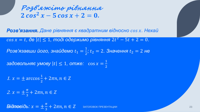 Розв’яжіть рівняння 𝟐𝒄𝒐𝒔𝟐𝒙−𝟓𝒄𝒐𝒔𝒙+𝟐=𝟎. 07.03.2025 ЗАГОЛОВОК ПРЕЗЕНТАЦИИ23 Розв’язання. Дане рівняння є квадратним відносно 𝑐𝑜𝑠𝑥. Нехай 𝑐𝑜𝑠𝑥=𝑡, де 𝑡≤1, тоді одержимо рівняння 2𝑡2−5𝑡+2=0. Розв’язавши його, знайдемо 𝑡1=12; 𝑡2=2. Значення 𝑡2=2 не задовольняє умову 𝑡≤1, отже: cos𝑥=12𝑥=±arccos12+2𝜋𝑛, 𝑛∈𝑍𝑥=±𝜋3+2𝜋𝑛, 𝑛∈𝑍 Відповідь: 𝑥=±𝜋3+2𝜋𝑛, 𝑛∈𝑍 