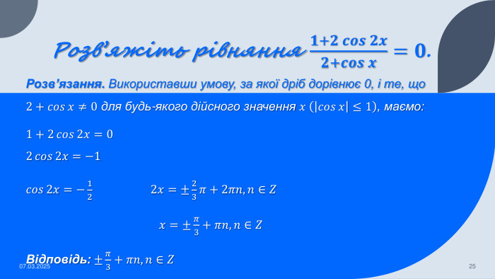 Розв’яжіть рівняння 𝟏+𝟐𝒄𝒐𝒔𝟐𝒙𝟐+𝒄𝒐𝒔𝒙=𝟎. Розв’язання. Використавши умову, за якої дріб дорівнює 0, і те, що 2+𝑐𝑜𝑠𝑥≠0 для будь-якого дійсного значення 𝑥 𝑐𝑜𝑠𝑥≤1, маємо:1+2𝑐𝑜𝑠2𝑥=0 2𝑐𝑜𝑠2𝑥=−1𝑐𝑜𝑠2𝑥=−12 2𝑥=±23𝜋+2𝜋𝑛, 𝑛∈𝑍 𝑥=±𝜋3+𝜋𝑛, 𝑛∈𝑍Відповідь: ±𝜋3+𝜋𝑛, 𝑛∈𝑍 07.03.202525