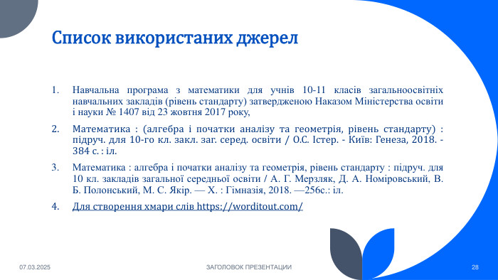 Список використаних джерел. Навчальна програма з математики для учнів 10-11 класів загальноосвітніх навчальних закладів (рівень стандарту) затвердженою Наказом Міністерства освіти і науки № 1407 від 23 жовтня 2017 року,Математика : (алгебра і початки аналізу та геометрія, рівень стандарту) : підруч. для 10-го кл. закл. заг. серед. освіти / О. С. Істер. - Київ: Генеза, 2018. - 384 с. : іл. Математика : алгебра і початки аналізу та геометрія, рівень стандарту : підруч. для 10 кл. закладів загальної середньої освіти / А. Г. Мерзляк, Д. А. Номіровський, В. Б. Полонський, М. С. Якір. — Х. : Гімназія, 2018. —256с.: іл. Для створення хмари слів https://worditout.com/07.03.2025 ЗАГОЛОВОК ПРЕЗЕНТАЦИИ28