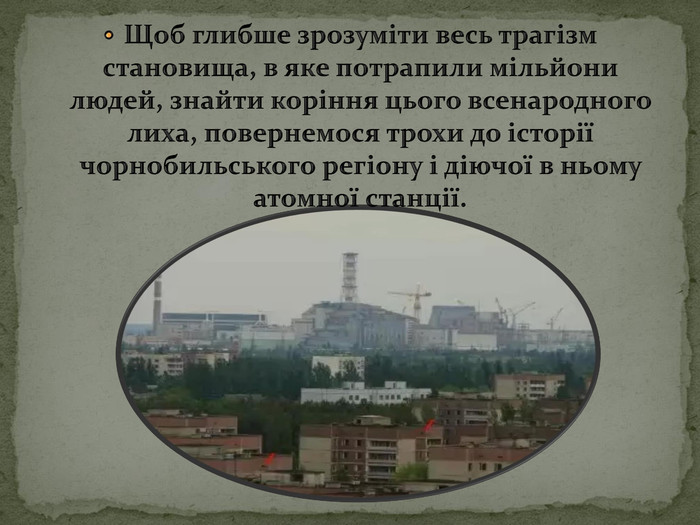 Щоб глибше зрозуміти весь трагізм становища, в яке потрапили мільйони людей, знайти коріння цього всенародного лиха, повернемося трохи до історії чорнобильського регіону і діючої в ньому атомної станції.