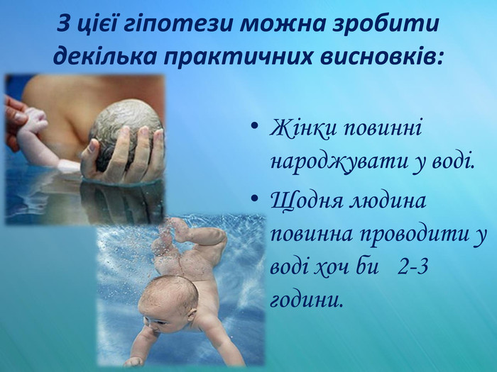 З цієї гіпотези можна зробити декілька практичних висновків: Жінки повинні народжувати у воді. Щодня людина повинна проводити у воді хоч би 2-3 години. 