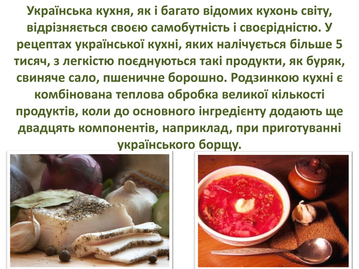Українська кухня, як і багато відомих кухонь світу, відрізняється своєю самобутність і своєрідністю. У рецептах української кухні, яких налічується більше 5 тисяч, з легкістю поєднуються такі продукти, як буряк, свиняче сало, пшеничне борошно. Родзинкою кухні є комбінована теплова обробка великої кількості продуктів, коли до основного інгредієнту додають ще двадцять компонентів, наприклад, при приготуванні українського борщу.