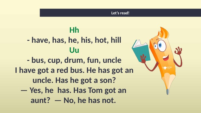 Let’s read!Hh- have, has, he, his, hot, hill. Uu- bus, cup, drum, fun, uncle. I have got a red bus. He has got an uncle. Has he got a son?— Yes, he has. Has Tom got an aunt? — No, he has not. 