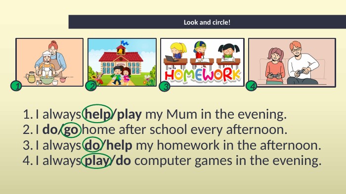 Look and circle!I always help/play my Mum in the evening. I do/go home after school every afternoon. I always do/help my homework in the afternoon. I always play/do computer games in the evening.1234