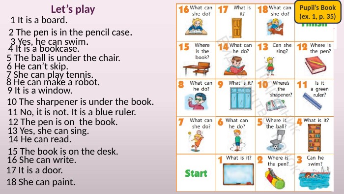 Let’s play1 It is a board.2 The pen is in the pencil case.3 Yes, he can swim.4 It is a bookcase.5 The ball is under the chair.6 He can’t skip. Pupil’s Book(ex. 1, p. 35)7 She can play tennis.8 He can make a robot.9 It is a window.10 The sharpener is under the book.11 No, it is not. It is a blue ruler.12 The pen is on the book.13 Yes, she can sing.14 He can read.15 The book is on the desk.16 She can write.17 It is a door.18 She can paint.