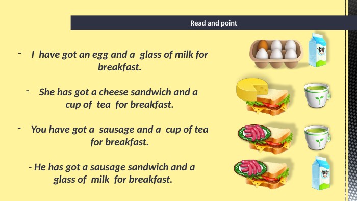 Read and point. I have got an egg and a glass of milk for breakfast. She has got a cheese sandwich and a cup of tea for breakfast. You have got a sausage and a cup of tea for breakfast.- He has got a sausage sandwich and a glass of milk for breakfast.