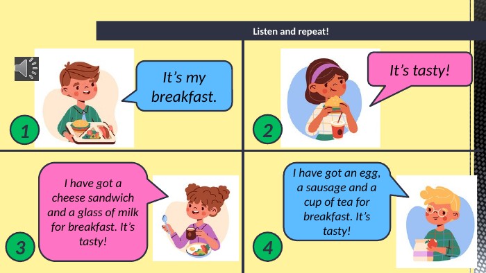 Listen and repeat!1234 It’s my breakfast. It’s tasty!I have got a cheese sandwich and a glass of milk for breakfast. It’s tasty!I have got an egg, a sausage and a cup of tea for breakfast. It’s tasty!