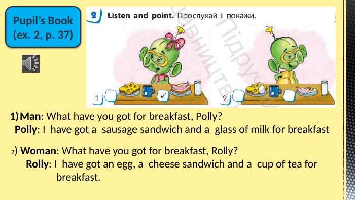 Pupil’s Book(ex. 2, p. 37)Man: What have you got for breakfast, Polly? Polly: I  have got a  sausage sandwich and a  glass of milk for breakfast2) Woman: What have you got for breakfast, Rolly? Rolly: I  have got an egg, a  cheese sandwich and a  cup of tea for breakfast.