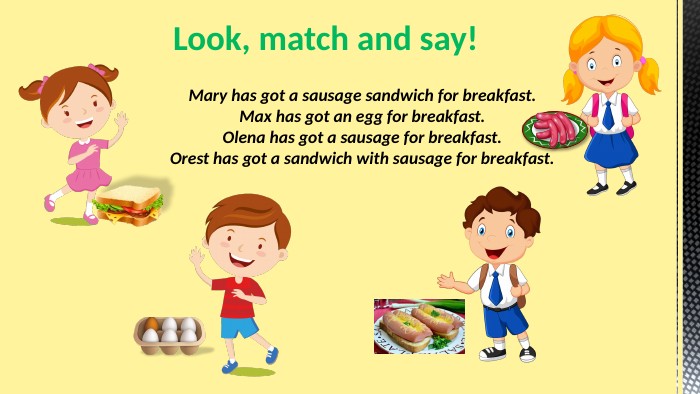 Mary has got a sausage sandwich for breakfast. Max has got an egg for breakfast. Olena has got a sausage for breakfast. Orest has got a sandwich with sausage for breakfast. Look, match and say!