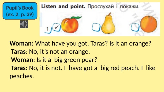 Pupil’s Book(ex. 2, p. 39)Woman: What have you got, Taras? Is it an orange? Taras: No, it’s not an orange. Woman: Is it a  big green pear? Taras: No, it is not. I  have got a  big red peach. I  like peaches.