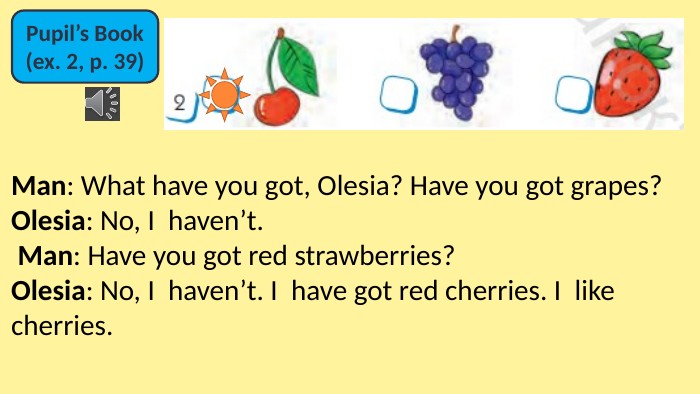 Pupil’s Book(ex. 2, p. 39)Man: What have you got, Olesia? Have you got grapes? Olesia: No, I  haven’t. Man: Have you got red strawberries? Olesia: No, I  haven’t. I  have got red cherries. I  like cherries.