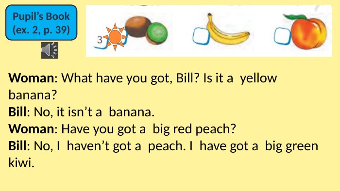 Pupil’s Book(ex. 2, p. 39)Woman: What have you got, Bill? Is it a  yellow banana? Bill: No, it isn’t a  banana. Woman: Have you got a  big red peach? Bill: No, I  haven’t got a  peach. I  have got a  big green kiwi.