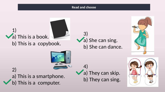 Read and choose1)a) This is a book.b) This is a  copybook.2)a) This is a smartphone.b) This is a  computer.3)a) She can sing.b) She can dance.4)a) They can skip.b) They can sing.