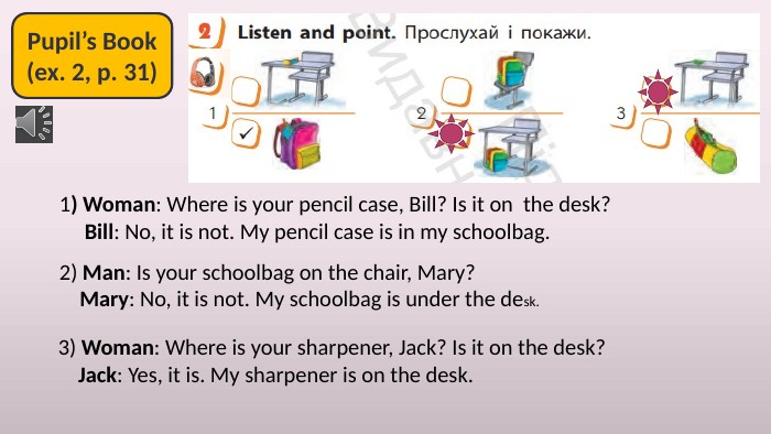 Pupil’s Book(ex. 2, p. 31)1) Woman: Where is your pencil case, Bill? Is it on the desk? Bill: No, it is not. My pencil case is in my schoolbag.2) Man: Is your schoolbag on the chair, Mary? Mary: No, it is not. My schoolbag is under the desk.3) Woman: Where is your sharpener, Jack? Is it on the desk? Jack: Yes, it is. My sharpener is on the desk.
