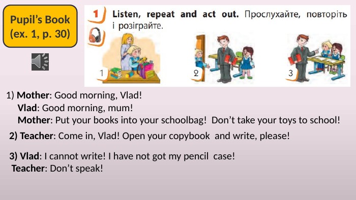 Pupil’s Book(ex. 1, p. 30)1) Mother: Good morning, Vlad! Vlad: Good morning, mum! Mother: Put your books into your schoolbag! Don’t take your toys to school!2) Teacher: Come in, Vlad! Open your copybook and write, please!3) Vlad: I cannot write! I have not got my pencil case! Teacher: Don’t speak!