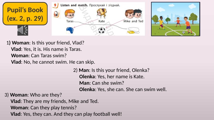 Pupil’s Book(ex. 2, p. 29)1) Woman: Is this your friend, Vlad? Vlad: Yes, it is. His name is Taras. Woman: Can Taras swim? Vlad: No, he cannot swim. He can skip.2) Man: Is this your friend, Olenka? Olenka: Yes, her name is Kate. Man: Can she swim? Olenka: Yes, she can. She can swim well.3) Woman: Who are they? Vlad: They are my friends, Mike and Ted. Woman: Can they play tennis? Vlad: Yes, they can. And they can play football well!