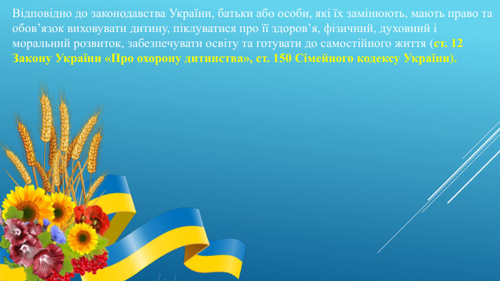 Відповідно до законодавства України, батьки або особи, які їх замінюють, мають право та обов’язок виховувати дитину, піклуватися про її здоров’я, фізичний, духовний і моральний розвиток, забезпечувати освіту та готувати до самостійного життя (ст. 12 Закону України «Про охорону дитинства», ст. 150 Сімейного кодексу України).
