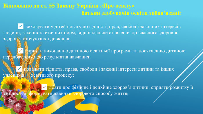 Відповідно до ст. 55 Закону України «Про освіту» батьки здобувачів освіти зобов’язані:  ✅ виховувати у дітей повагу до гідності, прав, свобод і законних інтересів людини, законів та етичних норм, відповідальне ставлення до власного здоров’я, здоров’я оточуючих і довкілля;  ✅ сприяти виконанню дитиною освітньої програми та досягненню дитиною передбачених нею результатів навчання;  ✅ поважати гідність, права, свободи і законні інтереси дитини та інших учасників освітнього процесу;  ✅ дбати про фізичне і психічне здоров’я дитини, сприяти розвитку її здібностей, формувати навички здорового способу життя; 