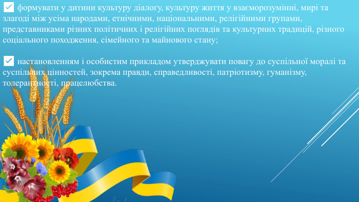 ✅ формувати у дитини культуру діалогу, культуру життя у взаєморозумінні, мирі та злагоді між усіма народами, етнічними, національними, релігійними групами, представниками різних політичних і релігійних поглядів та культурних традицій, різного соціального походження, сімейного та майнового стану; ✅ настановленням і особистим прикладом утверджувати повагу до суспільної моралі та суспільних цінностей, зокрема правди, справедливості, патріотизму, гуманізму, толерантності, працелюбства.