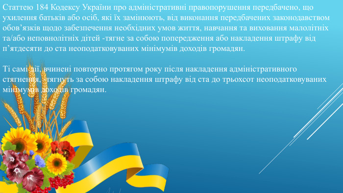 Статтею 184 Кодексу України про адміністративні правопорушення передбачено, що ухилення батьків або осіб, які їх замінюють, від виконання передбачених законодавством обов’язків щодо забезпечення необхідних умов життя, навчання та виховання малолітніх та/або неповнолітніх дітей -тягне за собою попередження або накладення штрафу від п’ятдесяти до ста неоподатковуваних мінімумів доходів громадян. Ті самі дії, вчинені повторно протягом року після накладення адміністративного стягнення, -тягнуть за собою накладення штрафу від ста до трьохсот неоподатковуваних мінімумів доходів громадян. 