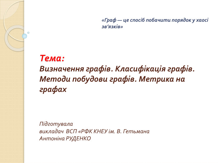 Тема: Визначення графів. Класифікація графів. Методи побудови графів. Метрика на графах. Підготувала викладач ВСП «РФК КНЕУ ім. В. Гетьмана. Антоніна РУДЕНКО «Граф — це спосіб побачити порядок у хаосі зв’язків»