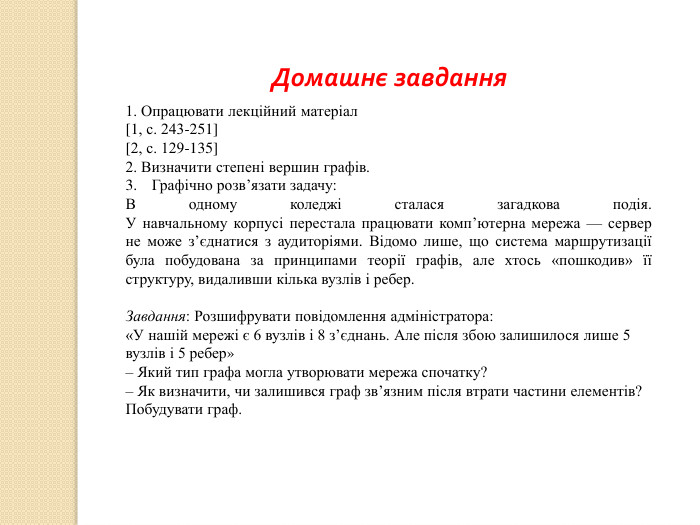 Домашнє завдання1. Опрацювати лекційний матеріал[1, с. 243-251][2, с. 129-135]2. Визначити степені вершин графів. Графічно розв’язати задачу:	В одному коледжі сталася загадкова подія. У навчальному корпусі перестала працювати комп’ютерна мережа — сервер не може з’єднатися з аудиторіями. Відомо лише, що система маршрутизації була побудована за принципами теорії графів, але хтось «пошкодив» її структуру, видаливши кілька вузлів і ребер. Завдання: Розшифрувати повідомлення адміністратора:«У нашій мережі є 6 вузлів і 8 з’єднань. Але після збою залишилося лише 5 вузлів і 5 ребер»– Який тип графа могла утворювати мережа спочатку?– Як визначити, чи залишився граф зв’язним після втрати частини елементів?Побудувати граф. 