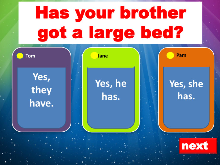 next. Yes, they have. Tom. Yes, she has. Pam. Yes, he has. Jane. Has your brother got a large bed?