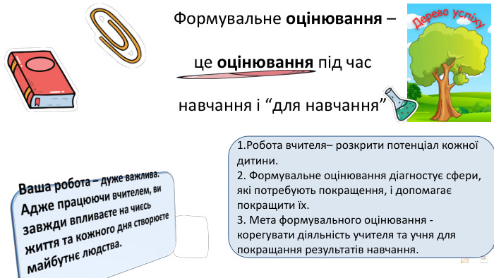   Формувальне оцінювання – це оцінювання під час навчання і “для навчання”1. Робота вчителя– розкрити потенціал кожної дитини.2. Формувальне оцінювання діагностує сфери, які потребують покращення, і допомагає покращити їх. 3. Мета формувального оцінювання - корегувати діяльність учителя та учня для покращання результатів навчання. Ваша робота – дуже важлива. Адже працюючи вчителем, ви завжди впливаєте на чиєсь життя та кожного дня створюєте майбутнє людства.