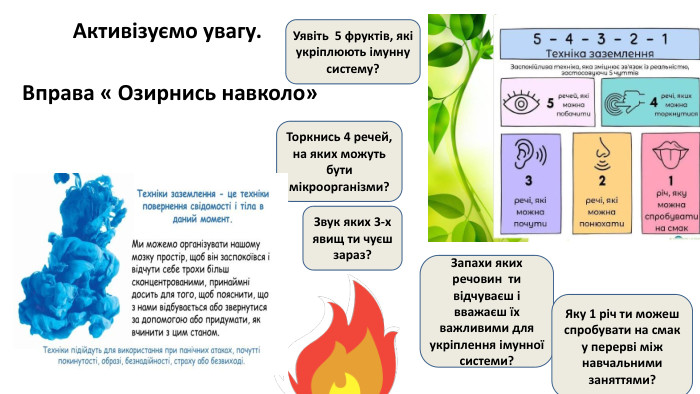 Активізуємо увагу. Вправа « Озирнись навколо»Уявіть 5 фруктів, які укріплюють імунну систему?Торкнись 4 речей, на яких можуть бути мікроорганізми?Звук яких 3-х явищ ти чуєш зараз?Запахи яких речовин ти відчуваєш і вважаєш їх важливими для укріплення імунної системи?Яку 1 річ ти можеш спробувати на смак у перерві між навчальними заняттями?