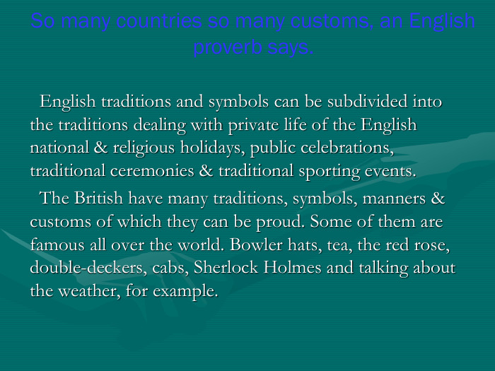   English traditions and symbols can be subdivided into the traditions dealing with private life of the English national & religious holidays, public celebrations, traditional ceremonies & traditional sporting events.   The British have many traditions, symbols, manners & customs of which they can be proud. Some of them are famous all over the world. Bowler hats, tea, the red rose, double-deckers, cabs, Sherlock Holmes and talking about the weather, for example. So many countries so many customs, an English proverb says.  